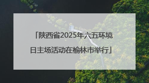 陕西省2025年六五环境日主场活动在榆林市举行