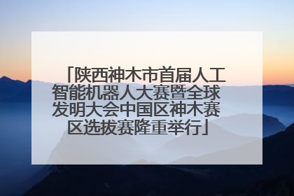 陕西神木市首届人工智能机器人大赛暨全球发明大会中国区神木赛区选拔赛隆重举行