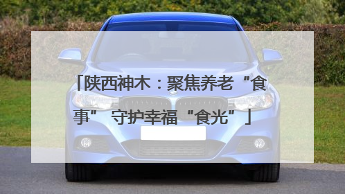陕西神木：聚焦养老“食事” 守护幸福“食光”
