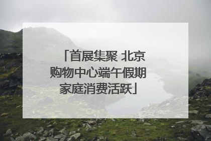 首展集聚 北京购物中心端午假期家庭消费活跃