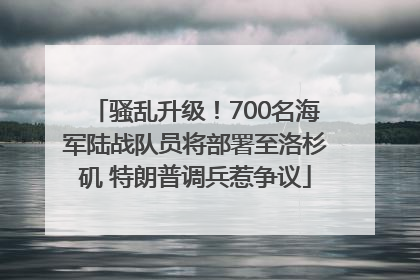 骚乱升级！700名海军陆战队员将部署至洛杉矶 特朗普调兵惹争议