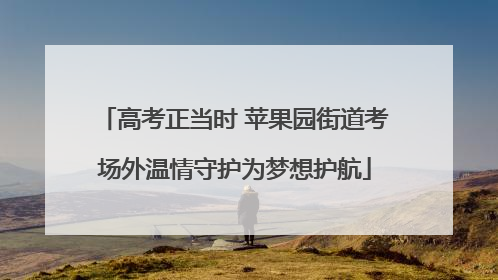 高考正当时 苹果园街道考场外温情守护为梦想护航