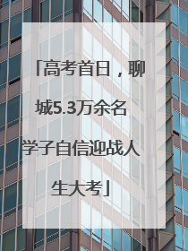 高考首日，聊城5.3万余名学子自信迎战人生大考