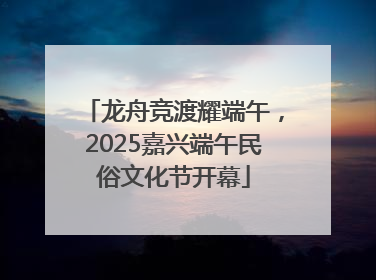 龙舟竞渡耀端午，2025嘉兴端午民俗文化节开幕