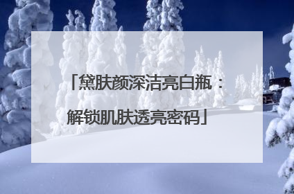 黛肤颜深洁亮白瓶：解锁肌肤透亮密码