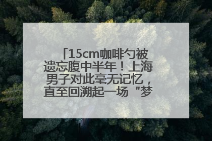 15cm咖啡勺被遗忘腹中半年！上海男子对此毫无记忆，直至回溯起一场“梦境”般的经历