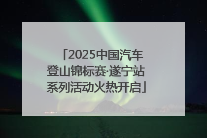 2025中国汽车登山锦标赛·遂宁站系列活动火热开启