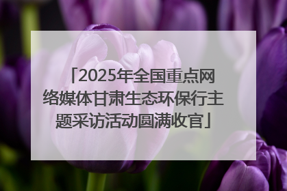 2025年全国重点网络媒体甘肃生态环保行主题采访活动圆满收官