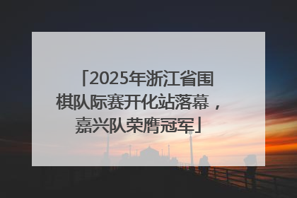 2025年浙江省围棋队际赛开化站落幕，嘉兴队荣膺冠军