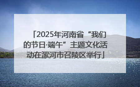 2025年河南省“我们的节日·端午”主题文化活动在漯河市召陵区举行