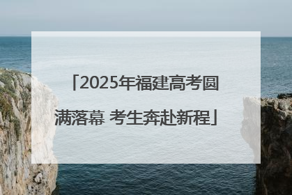 2025年福建高考圆满落幕 考生奔赴新程