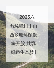 2025六五环境日丨山西多地环保设施开放 共筑绿色生态梦