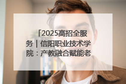 2025高招全服务｜信阳职业技术学院：产教融合赋能老区高质量发展