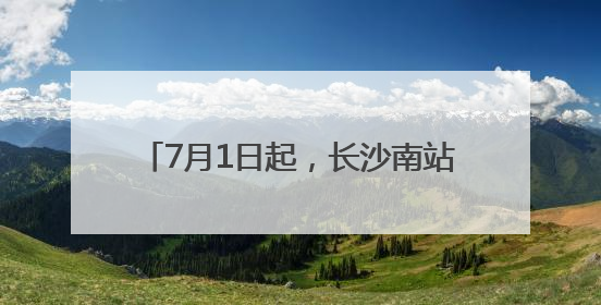7月1日起，长沙南站的列车有这些新变化