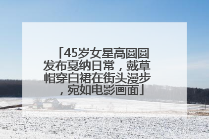 45岁女星高圆圆发布戛纳日常，戴草帽穿白裙在街头漫步，宛如电影画面